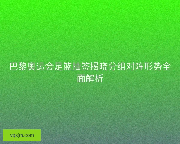 巴黎奥运会足篮抽签揭晓分组对阵形势全面解析