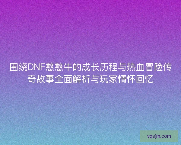 围绕DNF憨憨牛的成长历程与热血冒险传奇故事全面解析与玩家情怀回忆
